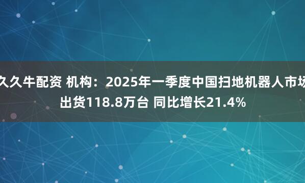 久久牛配资 机构：2025年一季度中国扫地机器人市场出货118.8万台 同比增长21.4%