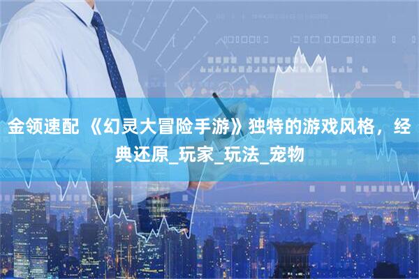 金领速配 《幻灵大冒险手游》独特的游戏风格，经典还原_玩家_玩法_宠物