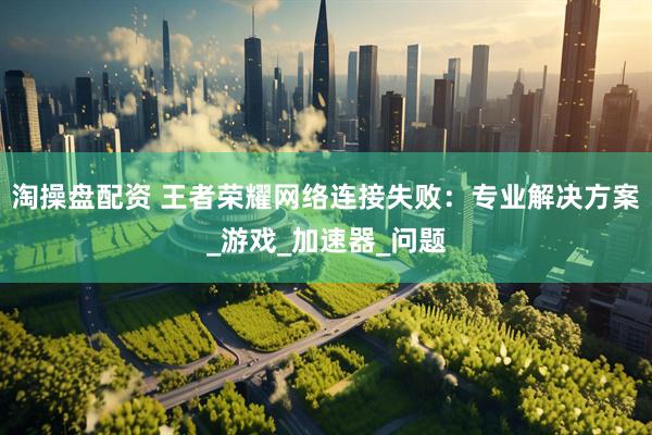 淘操盘配资 王者荣耀网络连接失败：专业解决方案_游戏_加速器_问题