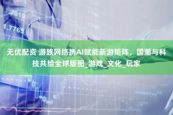 无优配资 游族网络携AI赋能新游矩阵，国潮与科技共绘全球版图_游戏_文化_玩家