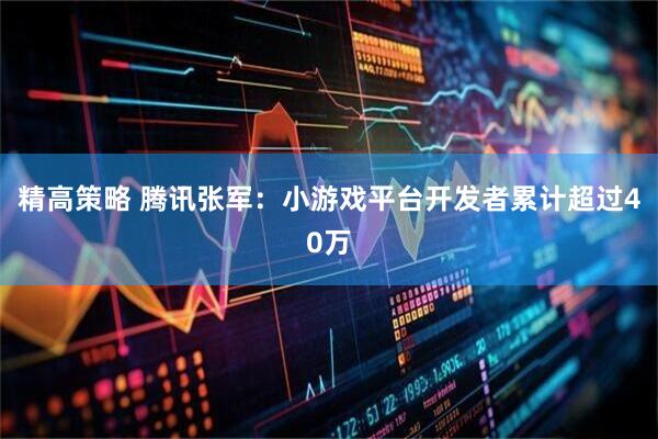 精高策略 腾讯张军：小游戏平台开发者累计超过40万