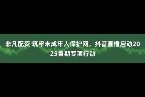 非凡配资 筑牢未成年人保护网，抖音直播启动2025暑期专项行动