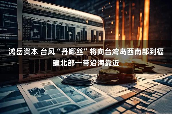 鸿岳资本 台风“丹娜丝”将向台湾岛西南部到福建北部一带沿海靠近