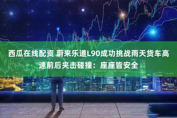 西瓜在线配资 蔚来乐道L90成功挑战雨天货车高速前后夹击碰撞：座座皆安全