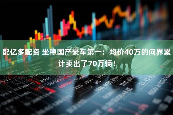 配亿多配资 坐稳国产豪车第一：均价40万的问界累计卖出了70万辆！