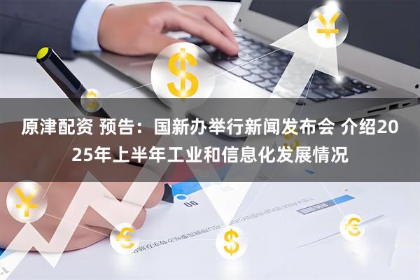 原津配资 预告：国新办举行新闻发布会 介绍2025年上半年工业和信息化发展情况