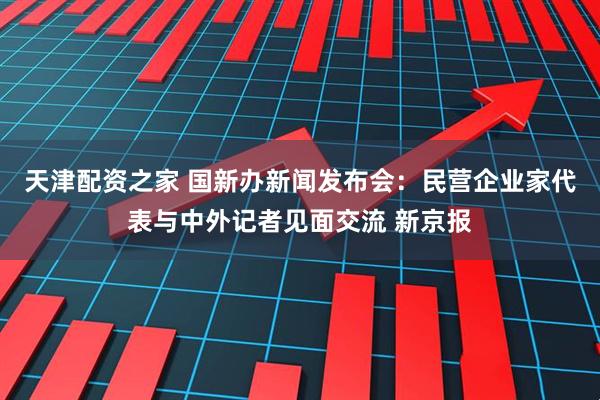 天津配资之家 国新办新闻发布会：民营企业家代表与中外记者见面交流 新京报