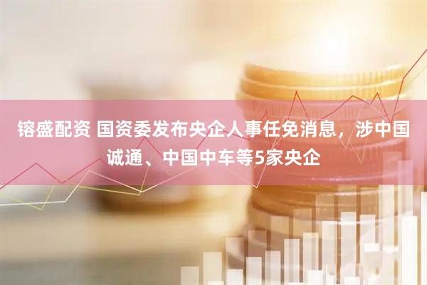 镕盛配资 国资委发布央企人事任免消息，涉中国诚通、中国中车等5家央企