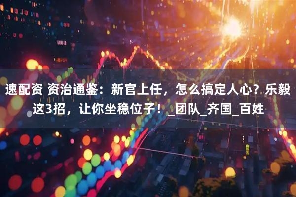 速配资 资治通鉴：新官上任，怎么搞定人心？乐毅这3招，让你坐稳位子！_团队_齐国_百姓