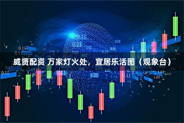 威贤配资 万家灯火处，宜居乐活图（观象台）