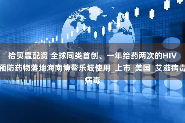 拾贝赢配资 全球同类首创、一年给药两次的HIV预防药物落地海南博鳌乐城使用_上市_美国_艾滋病毒