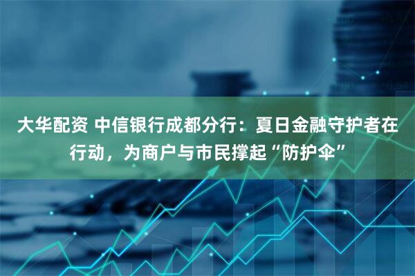 大华配资 中信银行成都分行：夏日金融守护者在行动，为商户与市民撑起“防护伞”