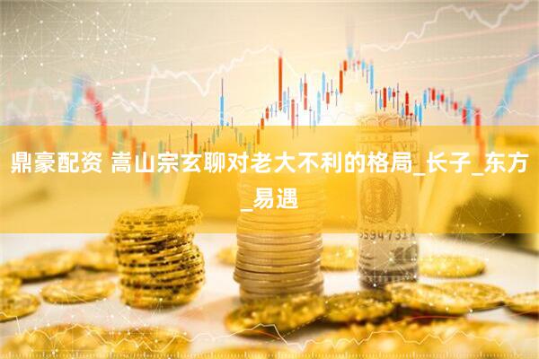 鼎豪配资 嵩山宗玄聊对老大不利的格局_长子_东方_易遇