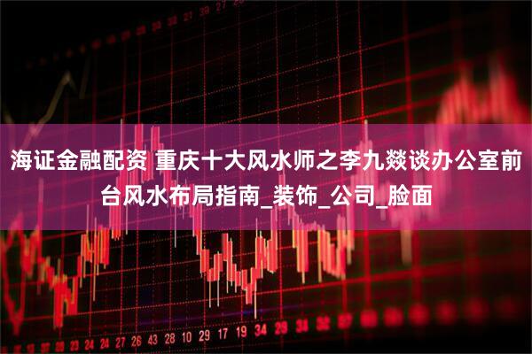 海证金融配资 重庆十大风水师之李九燚谈办公室前台风水布局指南_装饰_公司_脸面