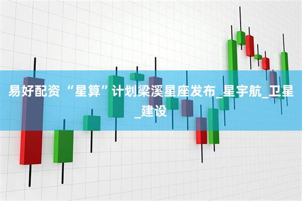 易好配资 “星算”计划梁溪星座发布_星宇航_卫星_建设