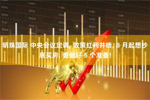 明珠国际 中央会议定调, 政策红利井喷, 8 月起想抄底买房, 要做好 5 个准备!