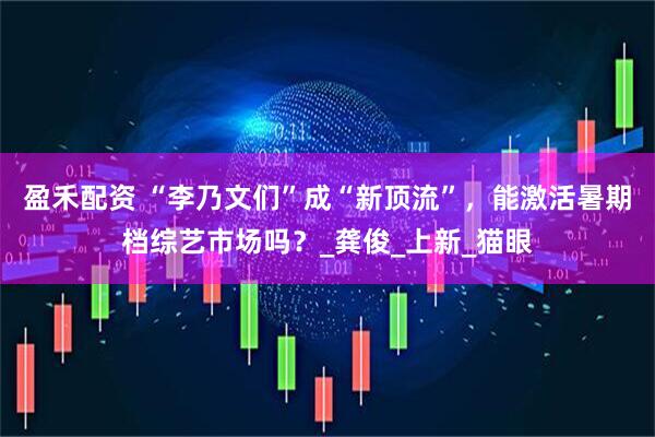 盈禾配资 “李乃文们”成“新顶流”，能激活暑期档综艺市场吗？_龚俊_上新_猫眼