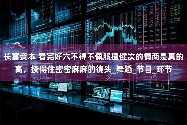 长富资本 看完好六不得不佩服檀健次的情商是真的高，接得住密密麻麻的镜头_舞蹈_节目_环节