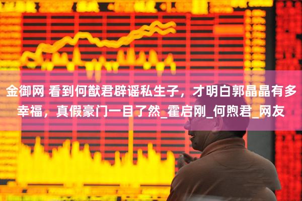 金御网 看到何猷君辟谣私生子，才明白郭晶晶有多幸福，真假豪门一目了然_霍启刚_何煦君_网友