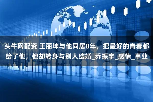 头牛网配资 王丽坤与他同居8年，把最好的青春都给了他，他却转身与别人结婚_乔振宇_感情_事业