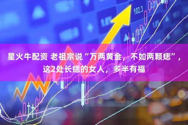 星火牛配资 老祖宗说“万两黄金，不如两颗痣”，这2处长痣的女人，多半有福