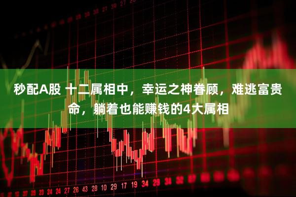 秒配A股 十二属相中，幸运之神眷顾，难逃富贵命，躺着也能赚钱的4大属相