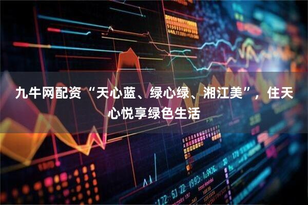 九牛网配资 “天心蓝、绿心绿、湘江美”，住天心悦享绿色生活