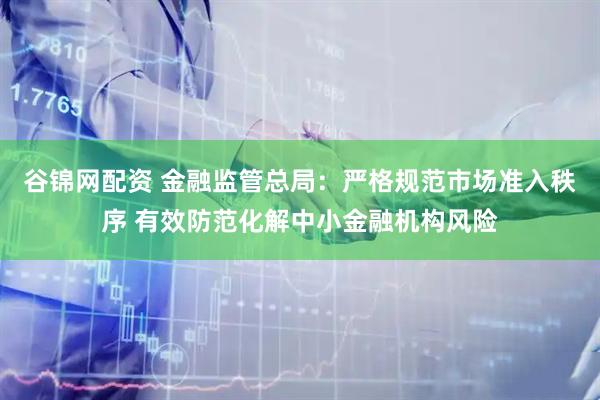 谷锦网配资 金融监管总局：严格规范市场准入秩序 有效防范化解中小金融机构风险