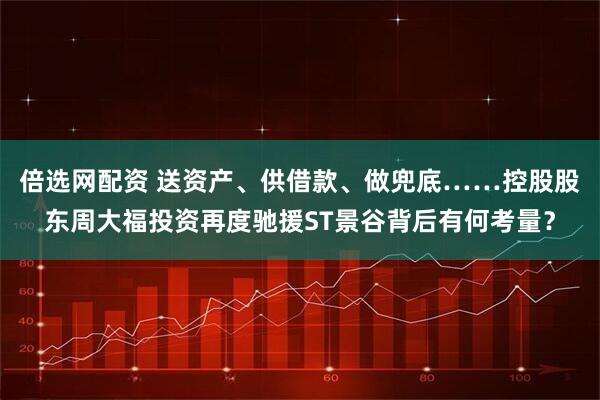 倍选网配资 送资产、供借款、做兜底……控股股东周大福投资再度驰援ST景谷背后有何考量？