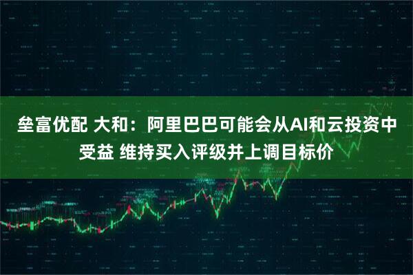 垒富优配 大和：阿里巴巴可能会从AI和云投资中受益 维持买入评级并上调目标价