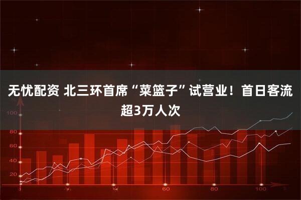 无忧配资 北三环首席“菜篮子”试营业！首日客流超3万人次