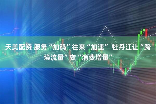 天美配资 服务“加码”往来“加速” 牡丹江让“跨境流量”变“消费增量”