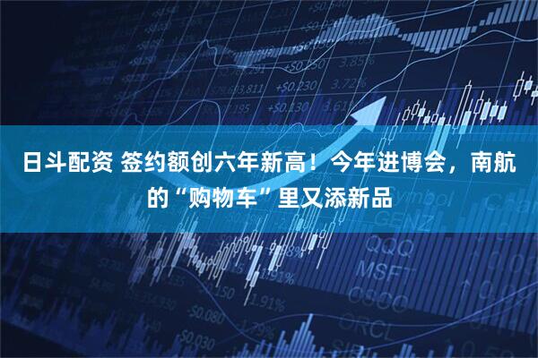 日斗配资 签约额创六年新高！今年进博会，南航的“购物车”里又添新品