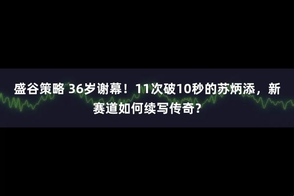 盛谷策略 36岁谢幕！11次破10秒的苏炳添，新赛道如何续写传奇？