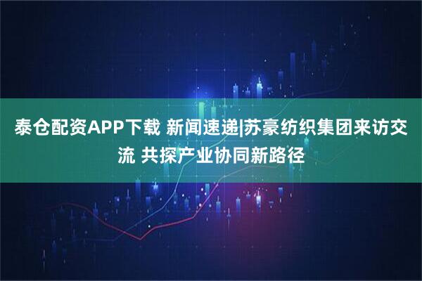 泰仓配资APP下载 新闻速递|苏豪纺织集团来访交流 共探产业协同新路径