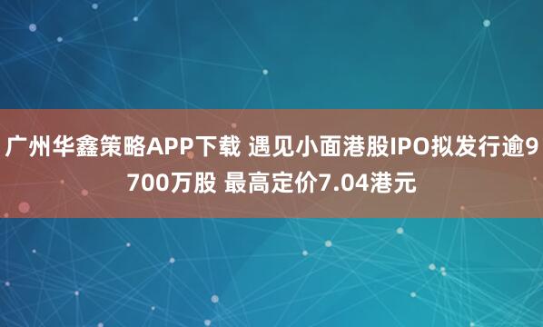 广州华鑫策略APP下载 遇见小面港股IPO拟发行逾9700万股 最高定价7.04港元