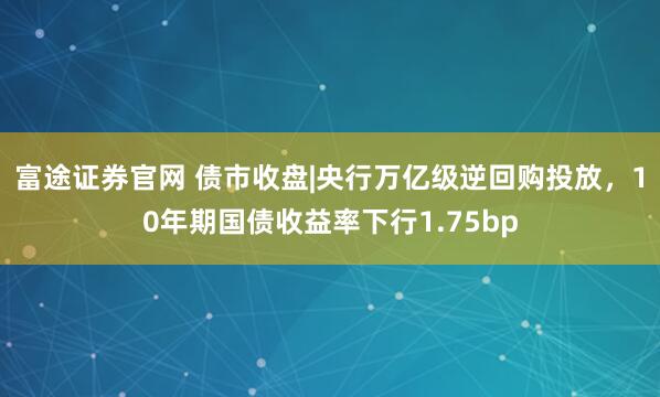 富途证券官网 债市收盘|央行万亿级逆回购投放，10年期国债收益率下行1.75bp
