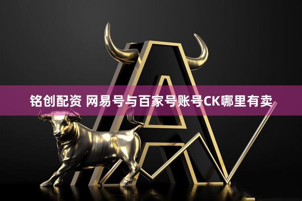 铭创配资 网易号与百家号账号CK哪里有卖