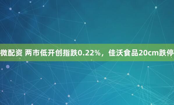 微配资 两市低开创指跌0.22%，佳沃食品20cm跌停