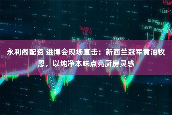 永利阁配资 进博会现场直击：新西兰冠军黄油牧恩，以纯净本味点亮厨房灵感