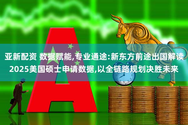 亚新配资 数据赋能,专业通途:新东方前途出国解读2025美国硕士申请数据,以全链路规划决胜未来