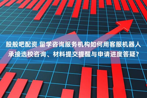 股般吧配资 留学咨询服务机构如何用客服机器人承接选校咨询、材料提交提醒与申请进度答疑？