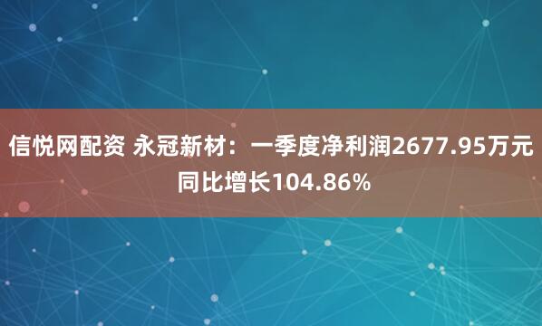 信悦网配资 永冠新材：一季度净利润2677.95万元 同比增长104.86%