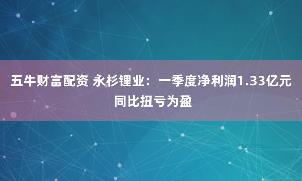 五牛财富配资 永杉锂业：一季度净利润1.33亿元 同比扭亏为盈